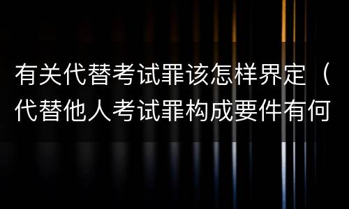 有关代替考试罪该怎样界定（代替他人考试罪构成要件有何规定）