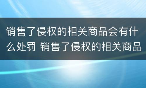 销售了侵权的相关商品会有什么处罚 销售了侵权的相关商品会有什么处罚吗