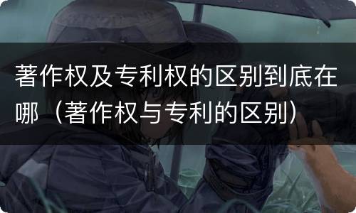 著作权及专利权的区别到底在哪（著作权与专利的区别）