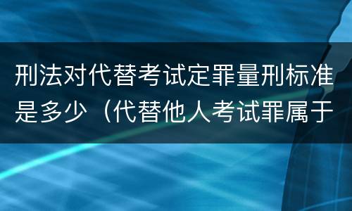 刑法对代替考试定罪量刑标准是多少（代替他人考试罪属于什么类犯罪）