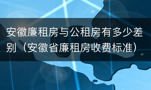 安徽廉租房与公租房有多少差别（安徽省廉租房收费标准）