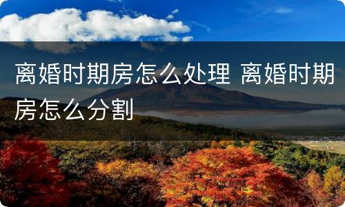 离婚时期房怎么处理 离婚时期房怎么分割