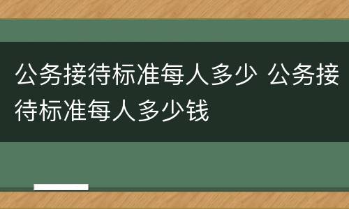 公务接待标准每人多少 公务接待标准每人多少钱