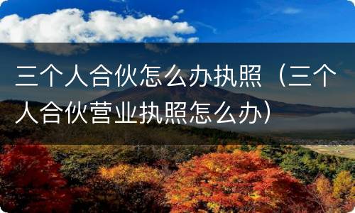 三个人合伙怎么办执照（三个人合伙营业执照怎么办）