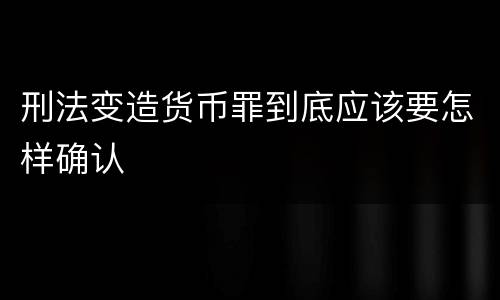 刑法变造货币罪到底应该要怎样确认