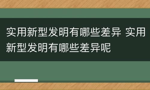 实用新型发明有哪些差异 实用新型发明有哪些差异呢