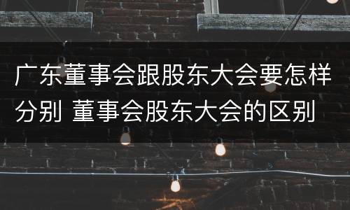 广东董事会跟股东大会要怎样分别 董事会股东大会的区别