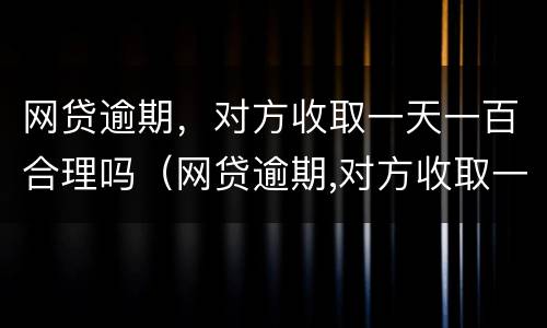 网贷逾期，对方收取一天一百合理吗（网贷逾期,对方收取一天一百合理吗）