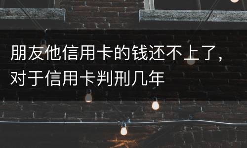 朋友他信用卡的钱还不上了，对于信用卡判刑几年