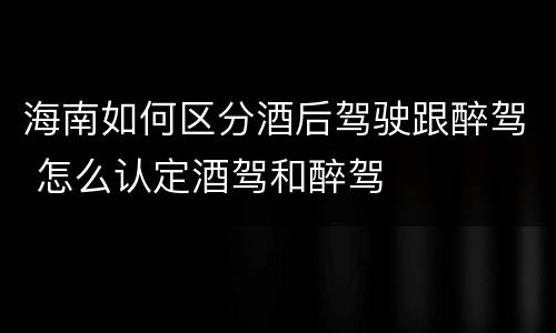 海南如何区分酒后驾驶跟醉驾 怎么认定酒驾和醉驾