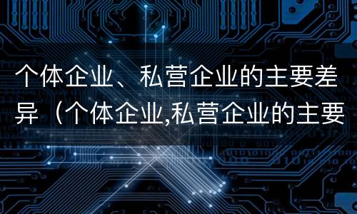 个体企业、私营企业的主要差异（个体企业,私营企业的主要差异有哪些）