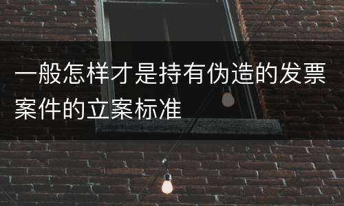 一般怎样才是持有伪造的发票案件的立案标准