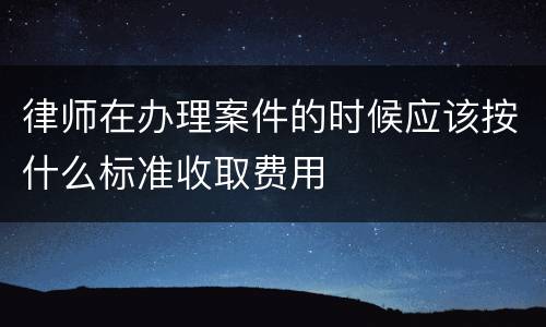 律师在办理案件的时候应该按什么标准收取费用