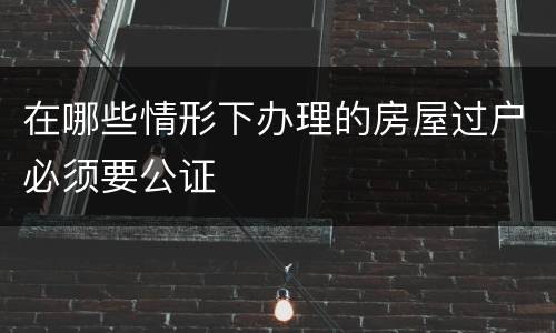 在哪些情形下办理的房屋过户必须要公证