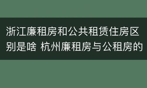 浙江廉租房和公共租赁住房区别是啥 杭州廉租房与公租房的区别