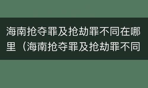 海南抢夺罪及抢劫罪不同在哪里（海南抢夺罪及抢劫罪不同在哪里判决）