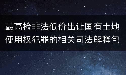 最高检非法低价出让国有土地使用权犯罪的相关司法解释包括什么内容