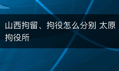 山西拘留、拘役怎么分别 太原拘役所