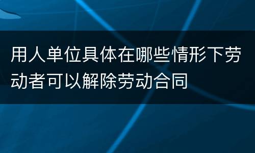 用人单位具体在哪些情形下劳动者可以解除劳动合同