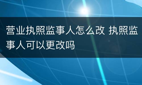 营业执照监事人怎么改 执照监事人可以更改吗