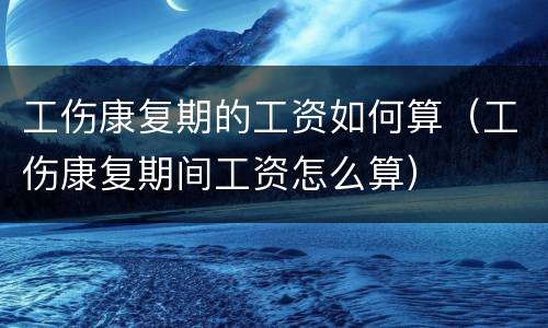 工伤康复期的工资如何算（工伤康复期间工资怎么算）