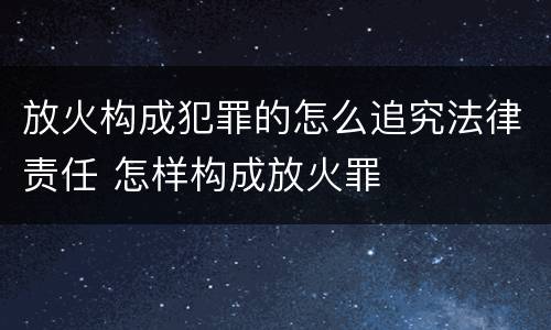 放火构成犯罪的怎么追究法律责任 怎样构成放火罪