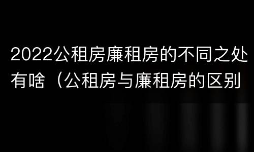 2022公租房廉租房的不同之处有啥（公租房与廉租房的区别都在此,别再搞错了!）