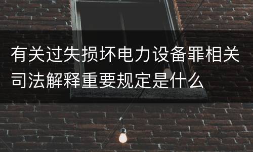 有关过失损坏电力设备罪相关司法解释重要规定是什么