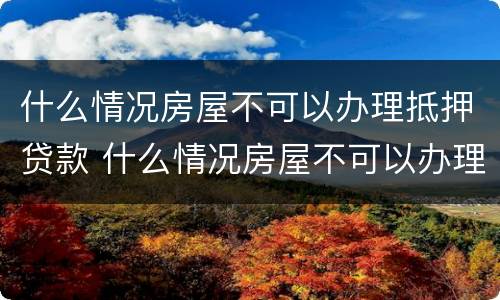 什么情况房屋不可以办理抵押贷款 什么情况房屋不可以办理抵押贷款手续