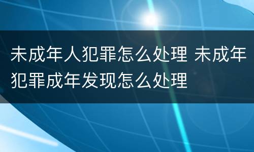 未成年人犯罪怎么处理 未成年犯罪成年发现怎么处理