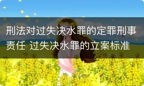 刑法对过失决水罪的定罪刑事责任 过失决水罪的立案标准