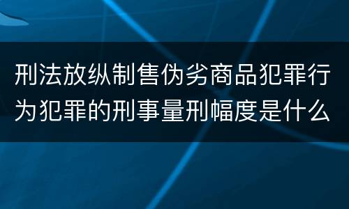 刑法放纵制售伪劣商品犯罪行为犯罪的刑事量刑幅度是什么样的