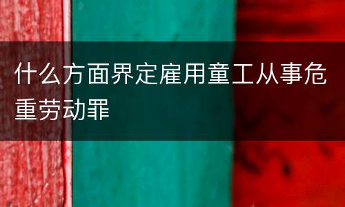 什么方面界定雇用童工从事危重劳动罪
