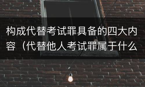 构成代替考试罪具备的四大内容（代替他人考试罪属于什么类犯罪）