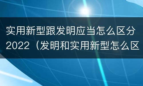 实用新型跟发明应当怎么区分2022（发明和实用新型怎么区分）