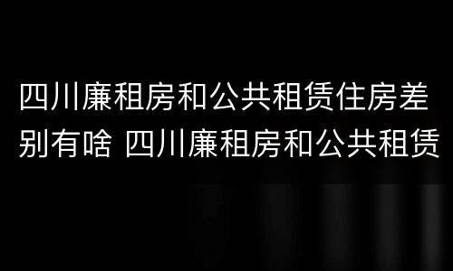 四川廉租房和公共租赁住房差别有啥 四川廉租房和公共租赁住房差别有啥不一样
