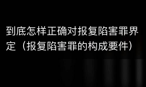 到底怎样正确对报复陷害罪界定（报复陷害罪的构成要件）