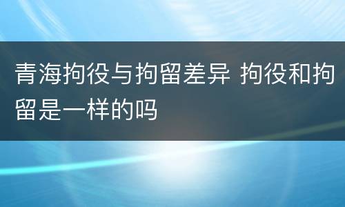 青海拘役与拘留差异 拘役和拘留是一样的吗