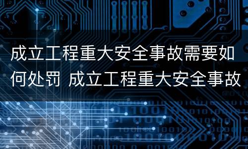 成立工程重大安全事故需要如何处罚 成立工程重大安全事故需要如何处罚呢