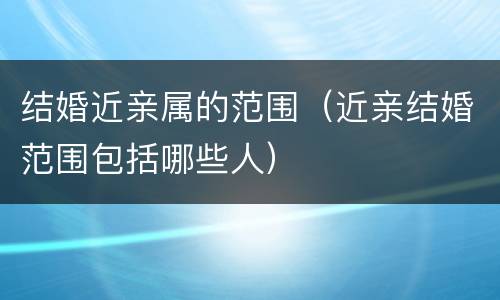 结婚近亲属的范围（近亲结婚范围包括哪些人）