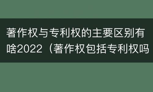 著作权与专利权的主要区别有啥2022（著作权包括专利权吗）