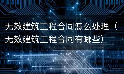 无效建筑工程合同怎么处理（无效建筑工程合同有哪些）