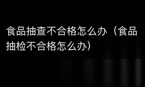 食品抽查不合格怎么办（食品抽检不合格怎么办）