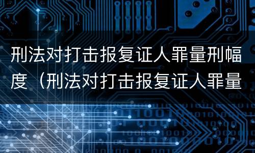 刑法对打击报复证人罪量刑幅度（刑法对打击报复证人罪量刑幅度大吗）