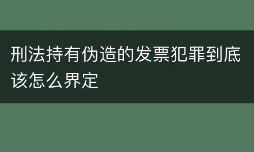 刑法持有伪造的发票犯罪到底该怎么界定
