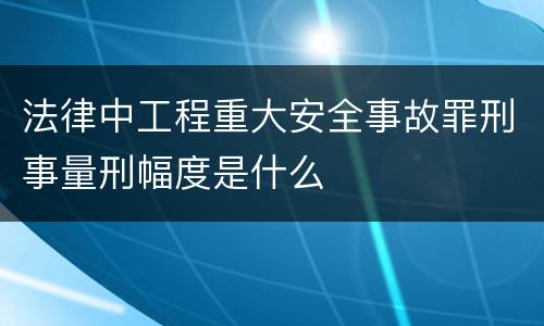 法律中工程重大安全事故罪刑事量刑幅度是什么