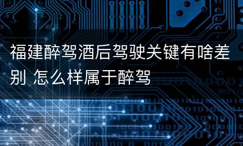 福建醉驾酒后驾驶关键有啥差别 怎么样属于醉驾