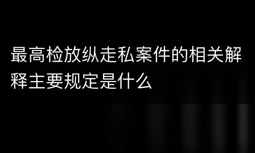 最高检放纵走私案件的相关解释主要规定是什么