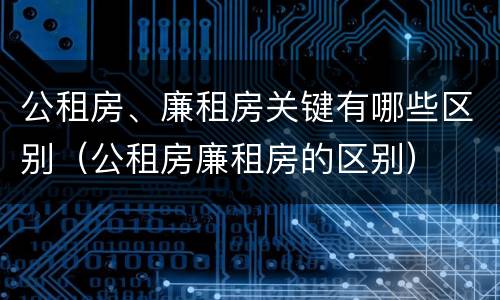 公租房、廉租房关键有哪些区别（公租房廉租房的区别）