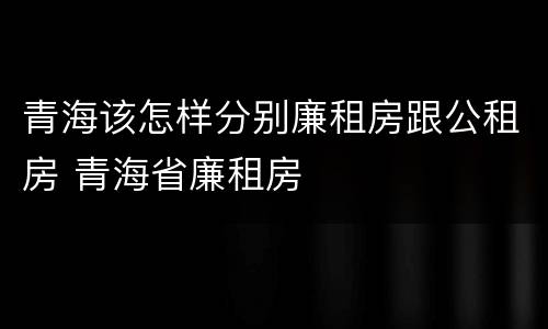 青海该怎样分别廉租房跟公租房 青海省廉租房